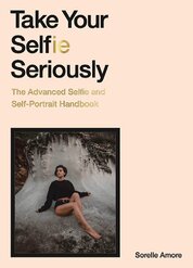 Take Your Selfie Seriously: The Advanced Selfie and Self–Portrait Handbook