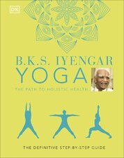 B.K.S. Iyengar Yoga The Path to Holistic Health: The Definitive Step–by–step Guide