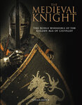 The Medieval Knight: The Noble Warriors of the Golden Age of Chivalry