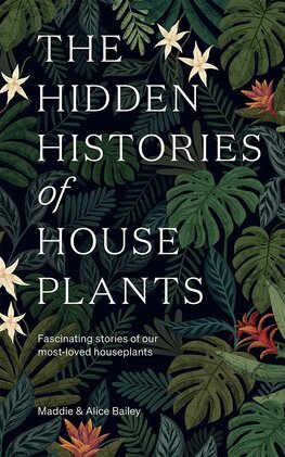 The Hidden Histories of Houseplants: Fascinating Stories of Our Most–Loved Houseplants