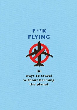 F**k Flying: 101 eco–friendly ways to travel