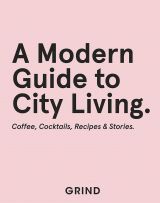Grind: A Modern Guide to City Living - Coffee, Cocktails, Recipes & Stories 